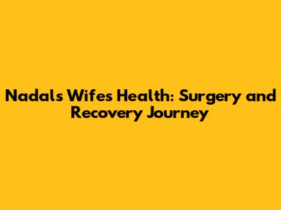 Nadal's Wife's Health: Surgery and Recovery Journey