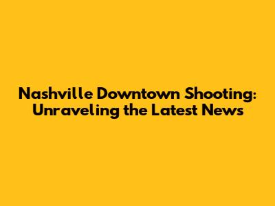 Nashville Downtown Shooting: Unraveling the Latest News
