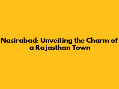 Nasirabad: Unveiling the Charm of a Rajasthan Town