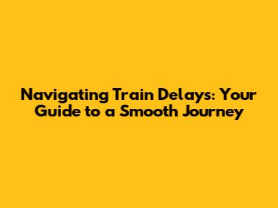 Navigating Train Delays: Your Guide to a Smooth Journey