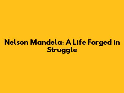 Nelson Mandela: A Life Forged in Struggle