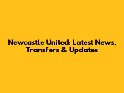 Newcastle United: Latest News, Transfers & Updates