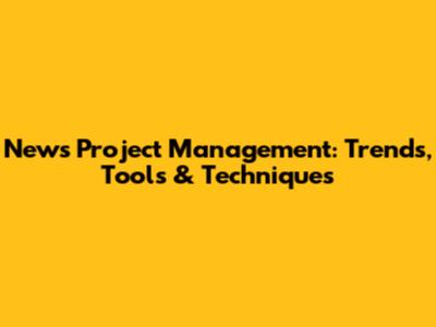 News Project Management: Trends, Tools & Techniques