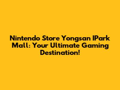 Nintendo Store Yongsan I'Park Mall: Your Ultimate Gaming Destination!