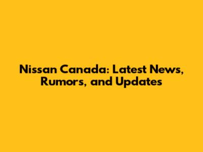 Nissan Canada: Latest News, Rumors, and Updates