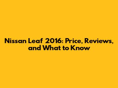 Nissan Leaf 2016: Price, Reviews, and What to Know