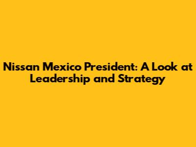Nissan Mexico President: A Look at Leadership and Strategy