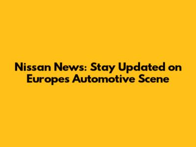 Nissan News: Stay Updated on Europe's Automotive Scene