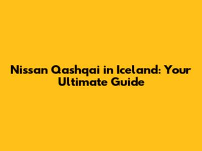 Nissan Qashqai in Iceland: Your Ultimate Guide