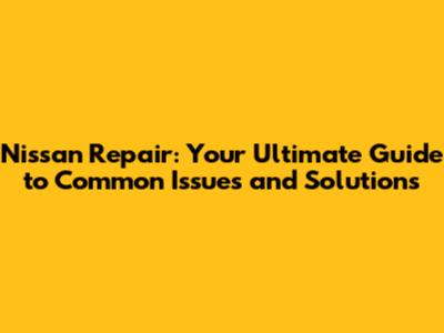 Nissan Repair: Your Ultimate Guide to Common Issues and Solutions