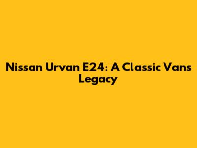 Nissan Urvan E24: A Classic Van's Legacy
