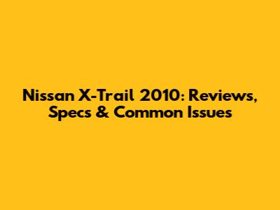Nissan X-Trail 2010: Reviews, Specs & Common Issues