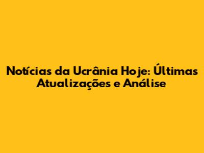 Notícias da Ucrânia Hoje: Últimas Atualizações e Análise