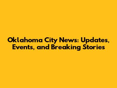 Oklahoma City News: Updates, Events, and Breaking Stories