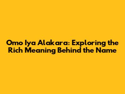 Omo Iya Alakara: Exploring the Rich Meaning Behind the Name