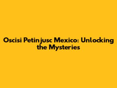 Oscisi Petinjusc Mexico: Unlocking the Mysteries