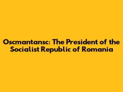 Oscmantansc: The President of the Socialist Republic of Romania