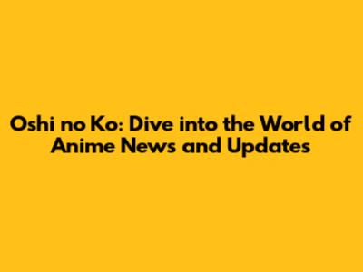 Oshi no Ko: Dive into the World of Anime News and Updates