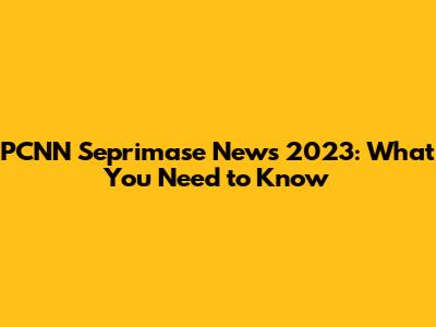 PCNN Seprimase News 2023: What You Need to Know