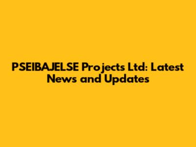 PSEIBAJELSE Projects Ltd: Latest News and Updates