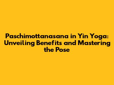 Paschimottanasana in Yin Yoga: Unveiling Benefits and Mastering the Pose