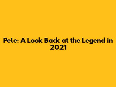 Pele: A Look Back at the Legend in 2021