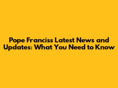 Pope Francis's Latest News and Updates: What You Need to Know