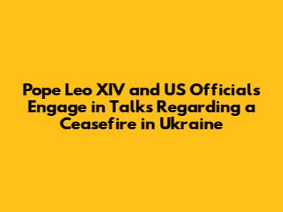Pope Leo XIV and US Officials Engage in Talks Regarding a Ceasefire in Ukraine