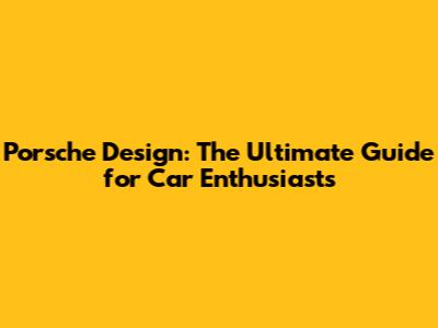 Porsche Design: The Ultimate Guide for Car Enthusiasts