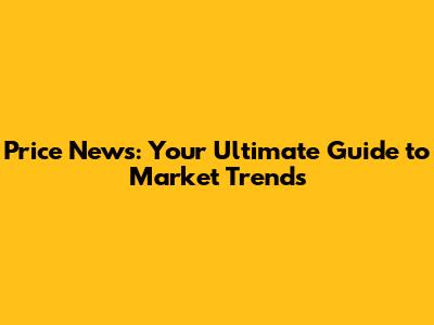 Price News: Your Ultimate Guide to Market Trends