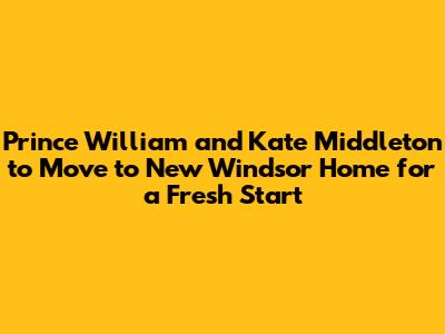 Prince William and Kate Middleton to Move to New Windsor Home for a Fresh Start