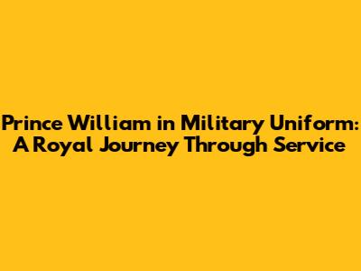 Prince William in Military Uniform: A Royal Journey Through Service