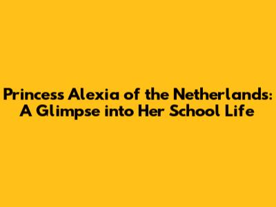 Princess Alexia of the Netherlands: A Glimpse into Her School Life