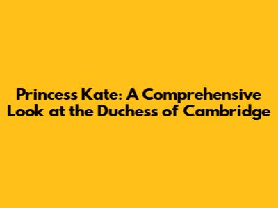 Princess Kate: A Comprehensive Look at the Duchess of Cambridge