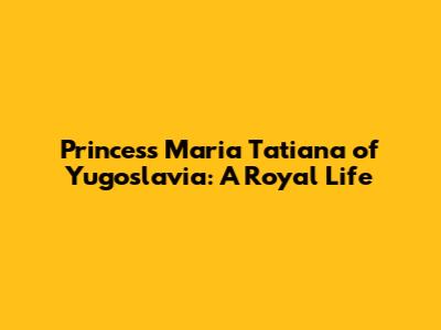 Princess Maria Tatiana of Yugoslavia: A Royal Life