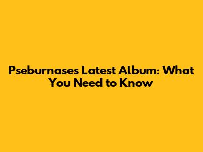 Pseburnase's Latest Album: What You Need to Know