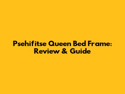 Psehifitse Queen Bed Frame: Review & Guide
