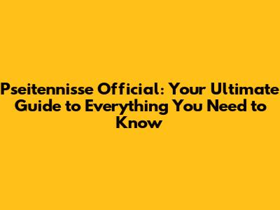 Pseitennisse Official: Your Ultimate Guide to Everything You Need to Know