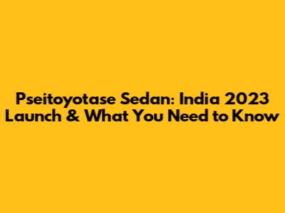 Pseitoyotase Sedan: India 2023 Launch & What You Need to Know