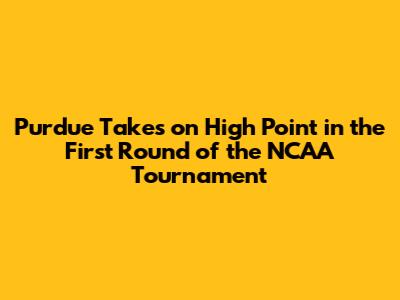 Purdue Takes on High Point in the First Round of the NCAA Tournament