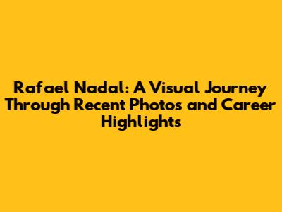 Rafael Nadal: A Visual Journey Through Recent Photos and Career Highlights