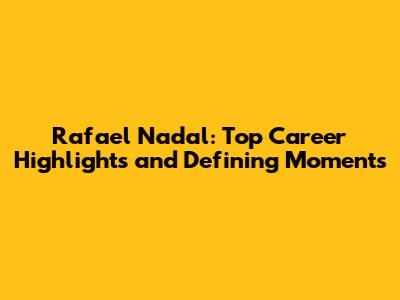 Rafael Nadal: Top Career Highlights and Defining Moments