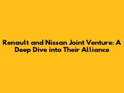Renault and Nissan Joint Venture: A Deep Dive into Their Alliance