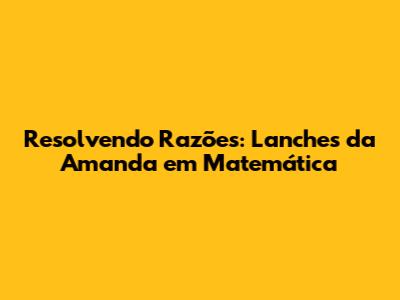 Resolvendo Razões: Lanches da Amanda em Matemática