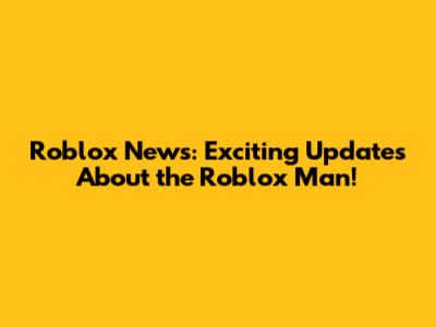 Roblox News: Exciting Updates About the Roblox Man!