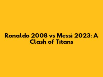 Ronaldo 2008 vs Messi 2023: A Clash of Titans