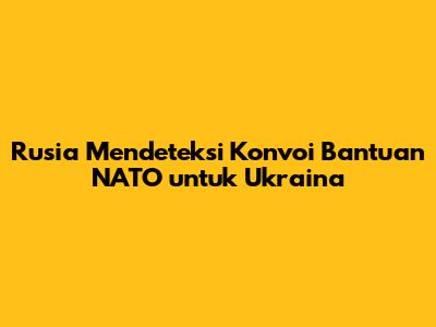 Rusia Mendeteksi Konvoi Bantuan NATO untuk Ukraina