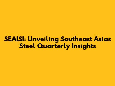 SEAISI: Unveiling Southeast Asia's Steel Quarterly Insights