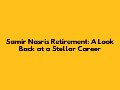 Samir Nasri's Retirement: A Look Back at a Stellar Career