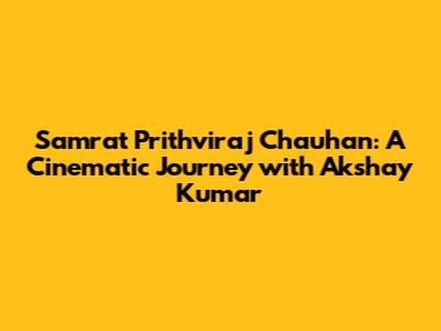 Samrat Prithviraj Chauhan: A Cinematic Journey with Akshay Kumar
